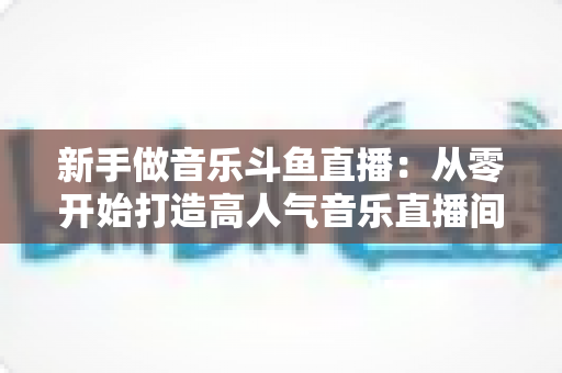 新手做音乐斗鱼直播：从零开始打造高人气音乐直播间的完整指南