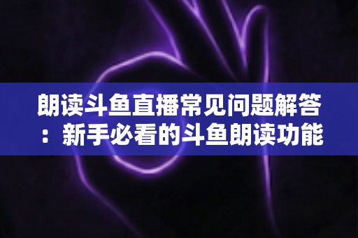 朗读斗鱼直播常见问题解答：新手必看的斗鱼朗读功能一站式疑难攻略