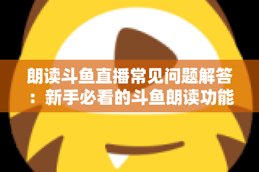 朗读斗鱼直播常见问题解答：新手必看的斗鱼朗读功能一站式疑难攻略
