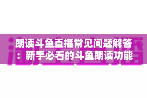 朗读斗鱼直播常见问题解答：新手必看的斗鱼朗读功能一站式疑难攻略