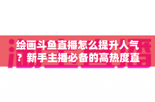 绘画斗鱼直播怎么提升人气?新手主播必备的高热度直播间打造实战全攻略 绘画斗鱼直播怎么提升人气?新手主播必备的高热度直播间打造实战全攻略