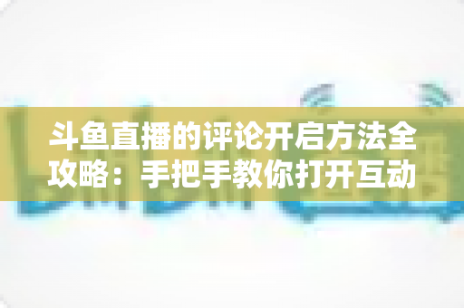 斗鱼直播的评论开启方法全攻略：手把手教你打开互动大门，畅享弹幕交流乐趣