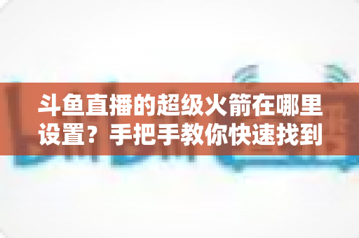 斗鱼直播的超级火箭在哪里设置?手把手教你快速找到并玩转斗鱼顶级礼物全攻略 斗鱼直播的超级火箭在哪里设置?手把手教你快速找到并玩转斗鱼顶级礼物全攻略
