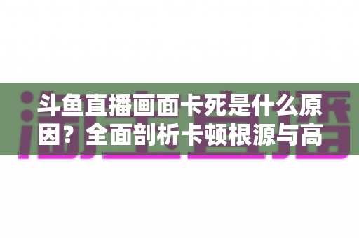 斗鱼直播画面卡死是什么原因?全面剖析卡顿根源与高效解决方案指南 斗鱼直播画面卡死是什么原因?全面剖析卡顿根源与高效解决方案指南