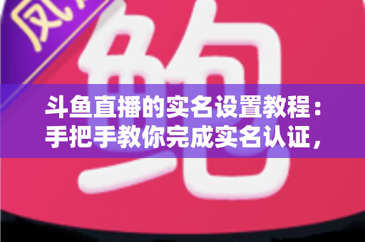 斗鱼直播的实名设置教程：手把手教你完成实名认证，轻松开启直播与观看之旅