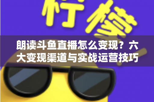 朗读斗鱼直播怎么变现?六大变现渠道与实战运营技巧全解析 朗读斗鱼直播怎么变现?六大变现渠道与实战运营技巧全解析