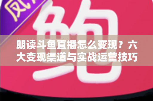 朗读斗鱼直播怎么变现?六大变现渠道与实战运营技巧全解析 朗读斗鱼直播怎么变现?六大变现渠道与实战运营技巧全解析