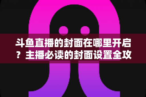斗鱼直播的封面在哪里开启?主播必读的封面设置全攻略,让直播间人气快速提升 斗鱼直播的封面在哪里开启?主播必读的封面设置全攻略,让直播间人气快速提升
