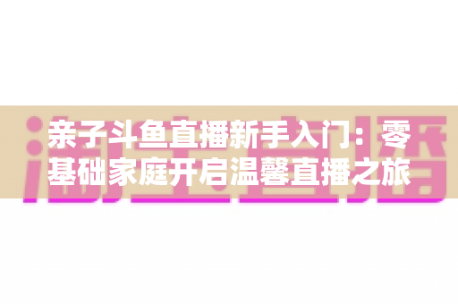 亲子斗鱼直播新手入门:零基础家庭开启温馨直播之旅的实用指南 亲子斗鱼直播新手入门:零基础家庭开启温馨直播之旅的实用指南