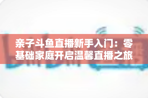 亲子斗鱼直播新手入门:零基础家庭开启温馨直播之旅的实用指南 亲子斗鱼直播新手入门:零基础家庭开启温馨直播之旅的实用指南