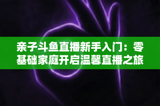 亲子斗鱼直播新手入门:零基础家庭开启温馨直播之旅的实用指南 亲子斗鱼直播新手入门:零基础家庭开启温馨直播之旅的实用指南