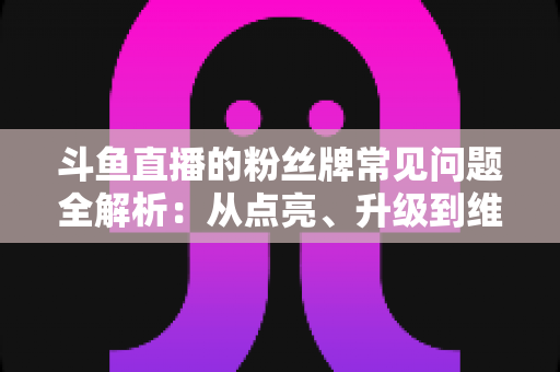 斗鱼直播的粉丝牌常见问题全解析：从点亮、升级到维护，一文帮你搞懂所有规则与细节