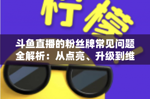 斗鱼直播的粉丝牌常见问题全解析：从点亮、升级到维护，一文帮你搞懂所有规则与细节
