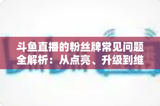 斗鱼直播的粉丝牌常见问题全解析：从点亮、升级到维护，一文帮你搞懂所有规则与细节