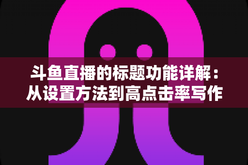 斗鱼直播的标题功能详解:从设置方法到高点击率写作技巧的实战全指南 斗鱼直播的标题功能详解:从设置方法到高点击率写作技巧的实战全指南