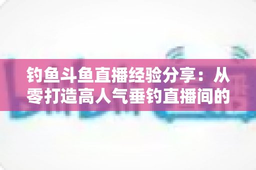 钓鱼斗鱼直播经验分享：从零打造高人气垂钓直播间的全流程实战指南