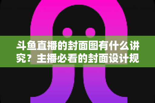 斗鱼直播的封面图有什么讲究？主播必看的封面设计规范与引流技巧全解析