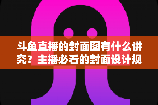斗鱼直播的封面图有什么讲究？主播必看的封面设计规范与引流技巧全解析