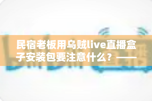 民宿老板用乌贼live直播盒子安装包要注意什么?——从下载到开播的全流程安全指南与避坑手册 民宿老板用乌贼live直播盒子安装包要注意什么?——从下载到开播的全流程安全指南与避坑手册