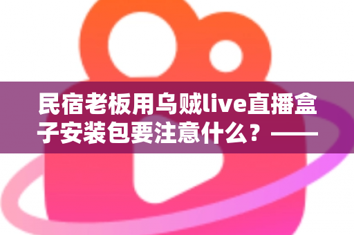 民宿老板用乌贼live直播盒子安装包要注意什么?——从下载到开播的全流程安全指南与避坑手册 民宿老板用乌贼live直播盒子安装包要注意什么?——从下载到开播的全流程安全指南与避坑手册