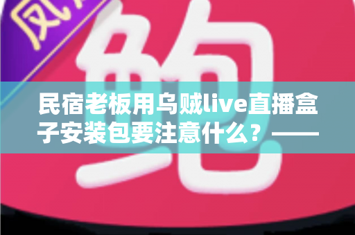 民宿老板用乌贼live直播盒子安装包要注意什么？——从下载到开播的全流程安全指南与避坑手册