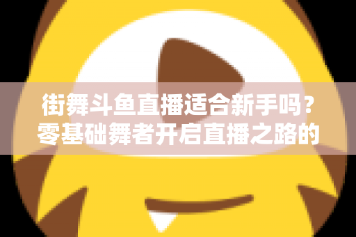 街舞斗鱼直播适合新手吗?零基础舞者开启直播之路的全面指南与实战建议 街舞斗鱼直播适合新手吗?零基础舞者开启直播之路的全面指南与实战建议