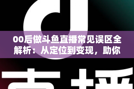 00后做斗鱼直播常见误区全解析：从定位到变现，助你避开开播路上的每一个坑