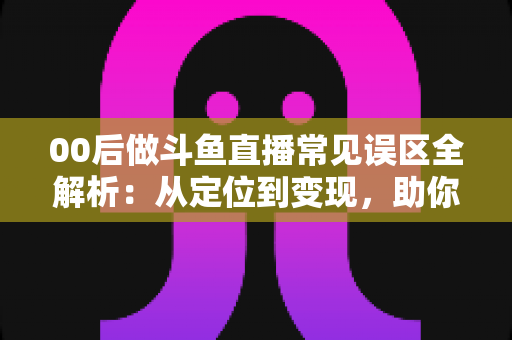 00后做斗鱼直播常见误区全解析：从定位到变现，助你避开开播路上的每一个坑