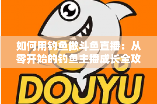 如何用钓鱼做斗鱼直播:从零开始的钓鱼主播成长全攻略 如何用钓鱼做斗鱼直播:从零开始的钓鱼主播成长全攻略