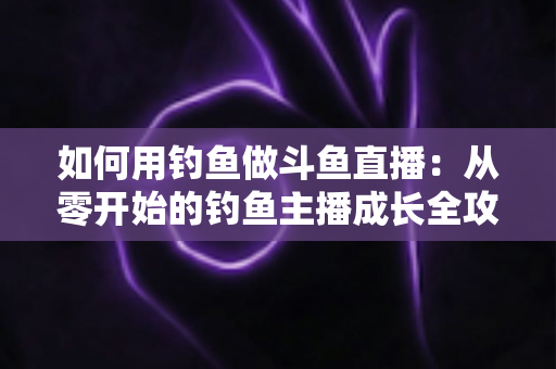 如何用钓鱼做斗鱼直播:从零开始的钓鱼主播成长全攻略 如何用钓鱼做斗鱼直播:从零开始的钓鱼主播成长全攻略