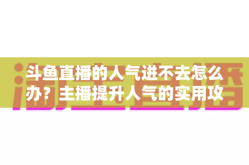斗鱼直播的人气进不去怎么办?主播提升人气的实用攻略全解析 斗鱼直播的人气进不去怎么办?主播提升人气的实用攻略全解析