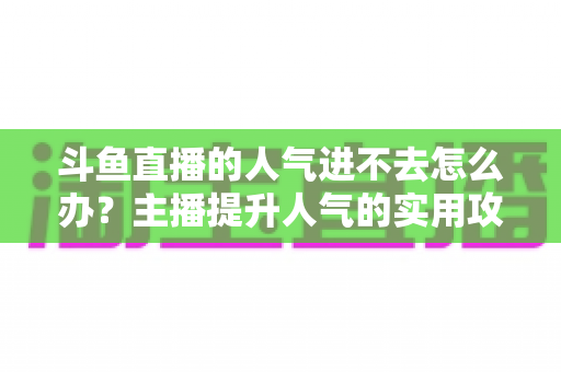 斗鱼直播的人气进不去怎么办?主播提升人气的实用攻略全解析 斗鱼直播的人气进不去怎么办?主播提升人气的实用攻略全解析