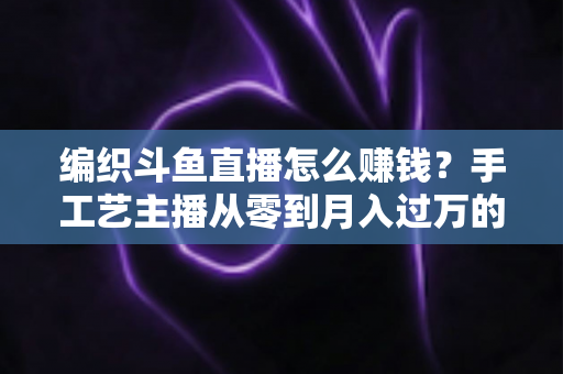 编织斗鱼直播怎么赚钱?手工艺主播从零到月入过万的变现全攻略 编织斗鱼直播怎么赚钱?手工艺主播从零到月入过万的变现全攻略