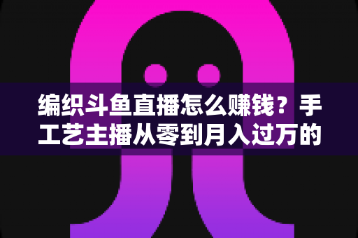 编织斗鱼直播怎么赚钱?手工艺主播从零到月入过万的变现全攻略 编织斗鱼直播怎么赚钱?手工艺主播从零到月入过万的变现全攻略