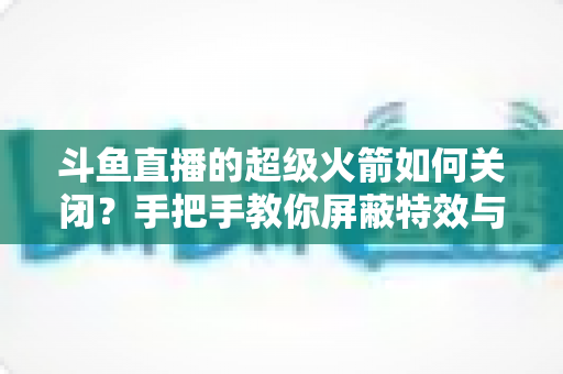 斗鱼直播的超级火箭如何关闭?手把手教你屏蔽特效与推送的完整观看优化指南 斗鱼直播的超级火箭如何关闭?手把手教你屏蔽特效与推送的完整观看优化指南