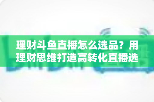 理财斗鱼直播怎么选品?用理财思维打造高转化直播选品全攻略 理财斗鱼直播怎么选品?用理财思维打造高转化直播选品全攻略