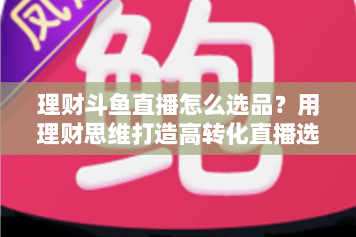 理财斗鱼直播怎么选品?用理财思维打造高转化直播选品全攻略 理财斗鱼直播怎么选品?用理财思维打造高转化直播选品全攻略