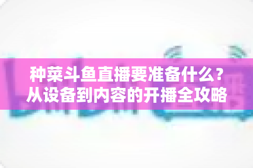 种菜斗鱼直播要准备什么?从设备到内容的开播全攻略 种菜斗鱼直播要准备什么?从设备到内容的开播全攻略