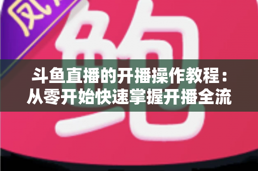 斗鱼直播的开播操作教程:从零开始快速掌握开播全流程的新手实战指南 斗鱼直播的开播操作教程:从零开始快速掌握开播全流程的新手实战指南