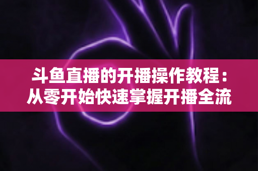 斗鱼直播的开播操作教程:从零开始快速掌握开播全流程的新手实战指南 斗鱼直播的开播操作教程:从零开始快速掌握开播全流程的新手实战指南