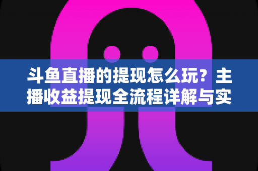 斗鱼直播的提现怎么玩?主播收益提现全流程详解与实用指南 斗鱼直播的提现怎么玩?主播收益提现全流程详解与实用指南