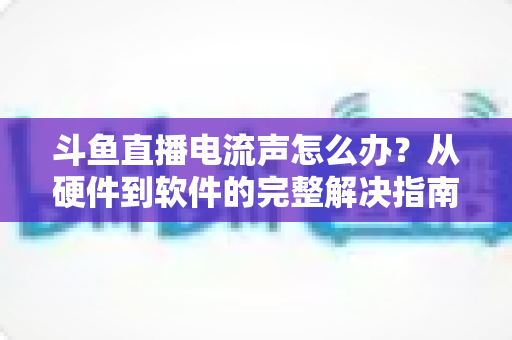 斗鱼直播电流声怎么办?从硬件到软件的完整解决指南,让直播音质瞬间提升 斗鱼直播电流声怎么办?从硬件到软件的完整解决指南,让直播音质瞬间提升