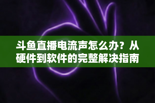 斗鱼直播电流声怎么办？从硬件到软件的完整解决指南，让直播音质瞬间提升
