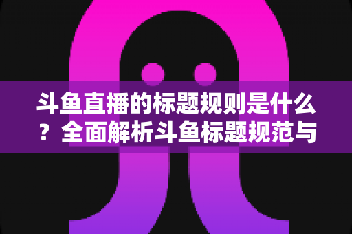 斗鱼直播的标题规则是什么？全面解析斗鱼标题规范与优化技巧（2025最新指南）