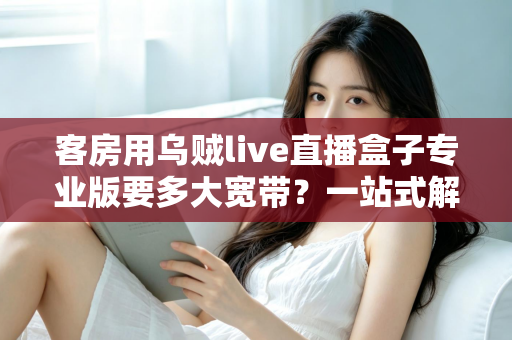 客房用乌贼live直播盒子专业版要多大宽带?一站式解析客房直播盒子带宽需求与网络配置全攻略 客房用乌贼live直播盒子专业版要多大宽带?一站式解析客房直播盒子带宽需求与网络配置全攻略