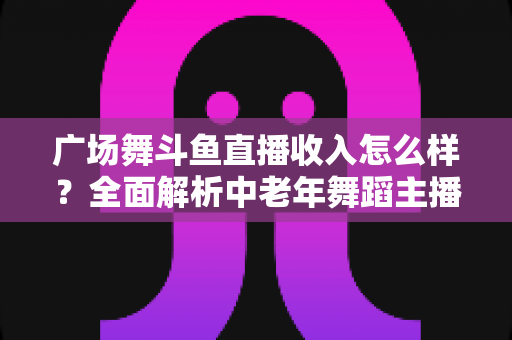 广场舞斗鱼直播收入怎么样?全面解析中老年舞蹈主播的真实收益与赚钱门道 广场舞斗鱼直播收入怎么样?全面解析中老年舞蹈主播的真实收益与赚钱门道