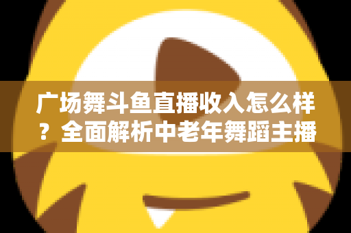 广场舞斗鱼直播收入怎么样？全面解析中老年舞蹈主播的真实收益与赚钱门道