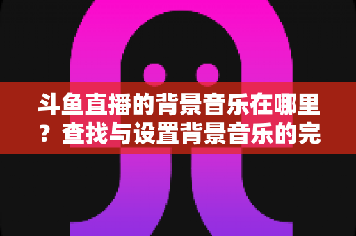 斗鱼直播的背景音乐在哪里?查找与设置背景音乐的完全实用指南 斗鱼直播的背景音乐在哪里?查找与设置背景音乐的完全实用指南