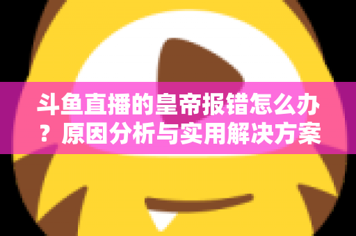 斗鱼直播的皇帝报错怎么办？原因分析与实用解决方案大全