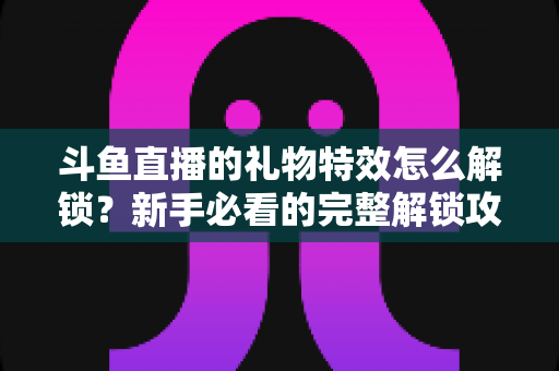 斗鱼直播的礼物特效怎么解锁?新手必看的完整解锁攻略与实用技巧全解析 斗鱼直播的礼物特效怎么解锁?新手必看的完整解锁攻略与实用技巧全解析